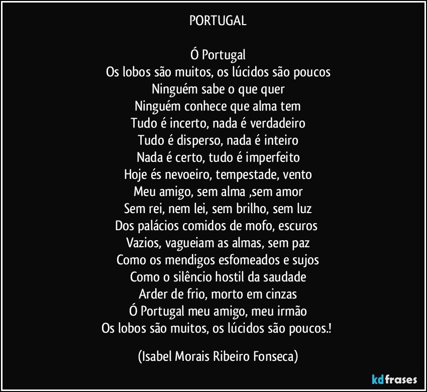 PORTUGAL

Ó Portugal
Os lobos são muitos, os lúcidos são poucos
Ninguém sabe o que quer
Ninguém conhece que alma tem
Tudo é incerto, nada é verdadeiro
Tudo é disperso, nada é inteiro
Nada é certo, tudo é imperfeito
Hoje és nevoeiro, tempestade, vento
Meu amigo, sem alma ,sem amor
Sem rei, nem lei, sem brilho, sem luz
Dos palácios comidos de mofo, escuros 
Vazios, vagueiam as almas, sem paz
Como os mendigos esfomeados e sujos
Como o silêncio hostil da saudade
Arder de frio, morto em cinzas
Ó Portugal meu amigo, meu irmão
Os lobos são muitos, os lúcidos são poucos.! (Isabel Morais Ribeiro Fonseca)