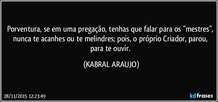 Porventura, se em uma pregação, tenhas que falar para os "mestres", nunca te acanhes ou te melindres; pois, o próprio Criador, parou, para te ouvir. (KABRAL ARAUJO)