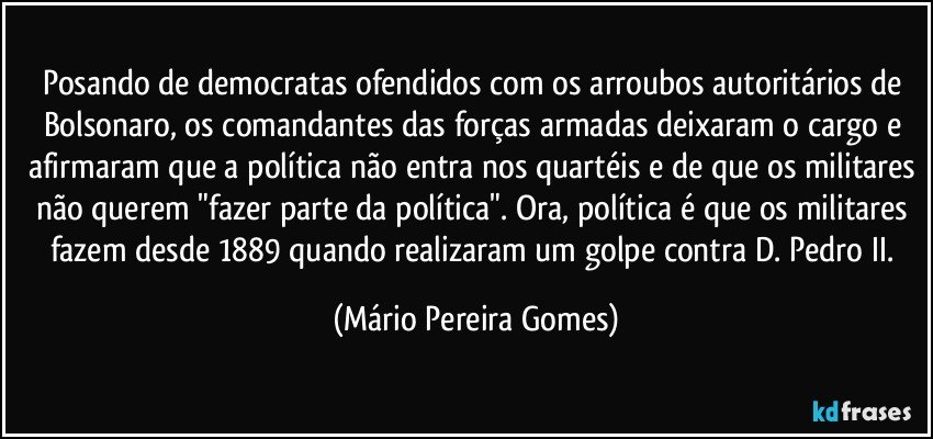 Posando de democratas ofendidos com os arroubos autoritários de Bolsonaro, os comandantes das forças armadas deixaram o cargo e afirmaram que a política não entra nos quartéis e de que os militares não querem "fazer parte da política". Ora, política é que os militares fazem desde 1889 quando realizaram um golpe contra D. Pedro II. (Mário Pereira Gomes)