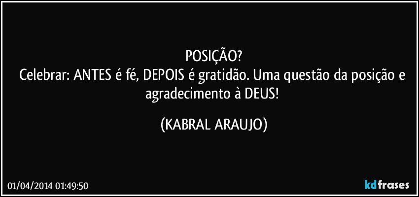 POSIÇÃO?
Celebrar: ANTES é fé, DEPOIS é gratidão. Uma questão da posição e agradecimento à DEUS! (KABRAL ARAUJO)