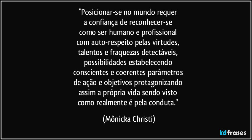 "Posicionar-se no mundo requer 
a confiança de reconhecer-se 
como ser humano e profissional 
com auto-respeito pelas virtudes, 
talentos e fraquezas detectáveis, 
possibilidades estabelecendo 
conscientes e coerentes parâmetros 
de ação e objetivos protagonizando 
assim a própria vida sendo visto 
como realmente é pela conduta." (Mônicka Christi)