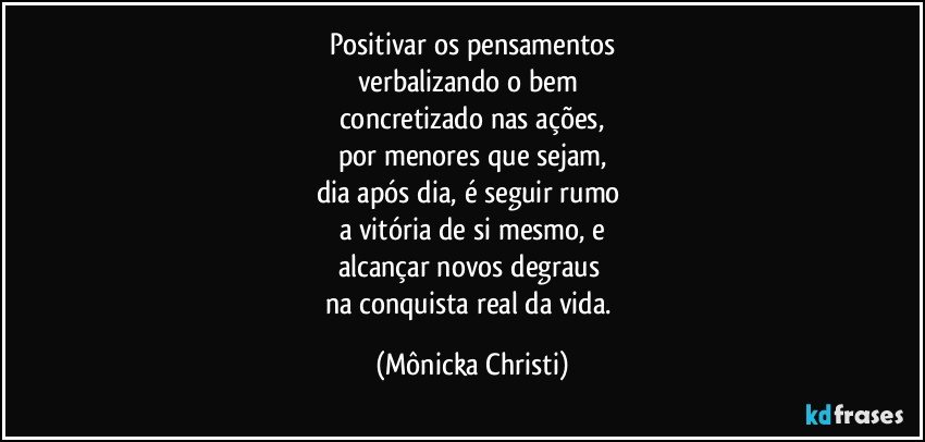 Positivar os pensamentos
verbalizando o bem 
concretizado nas ações,
por menores que sejam,
dia após dia, é seguir rumo 
a vitória de si mesmo, e
alcançar novos degraus 
na conquista real da vida. (Mônicka Christi)