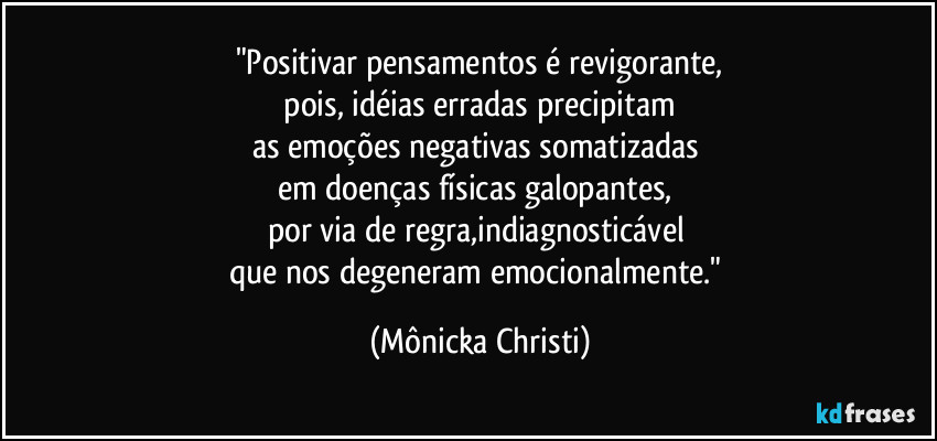 "Positivar pensamentos é revigorante,
 pois, idéias erradas precipitam 
as emoções negativas somatizadas 
em doenças físicas galopantes, 
por via de regra,indiagnosticável 
que nos degeneram emocionalmente." (Mônicka Christi)