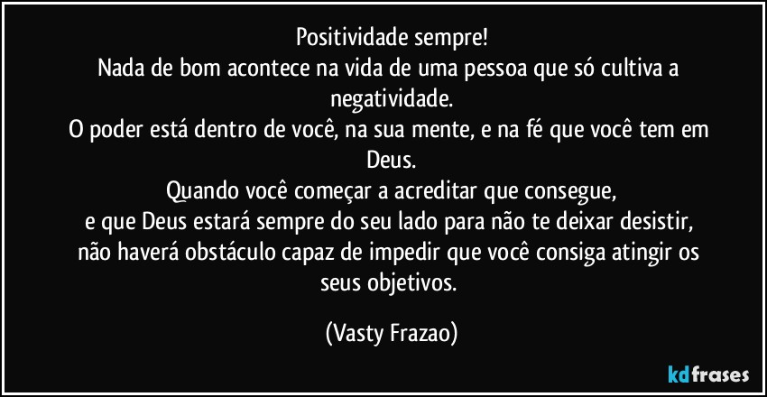 Positividade sempre!
Nada de bom acontece na vida de uma pessoa que só cultiva a negatividade.
O poder está dentro de você, na sua mente, e na fé que você tem em Deus.
Quando você começar a acreditar que consegue,
e que Deus estará sempre do seu lado para não te deixar desistir, não haverá obstáculo capaz de impedir que você consiga atingir os seus objetivos. (Vasty Frazao)