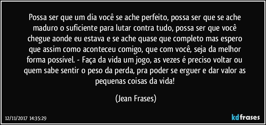 Possa ser que um dia você se ache perfeito, possa ser que se ache maduro o suficiente para lutar contra tudo, possa ser que você chegue aonde eu estava e se ache quase que completo mas espero que assim como aconteceu comigo, que com você, seja da melhor forma possível. - Faça da vida um jogo, as vezes é preciso voltar ou quem sabe sentir o peso da perda, pra poder se erguer e dar valor as pequenas coisas da vida! (Jean Frases)