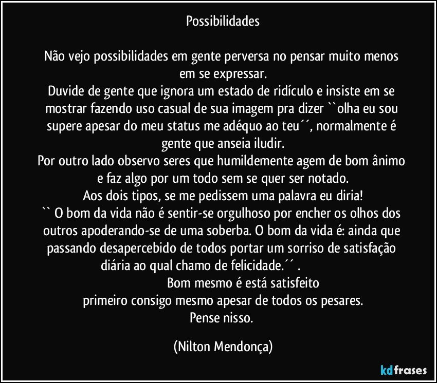 Possibilidades

Não vejo possibilidades em gente perversa no pensar muito menos em se expressar.
Duvide de gente que ignora um estado de ridículo e insiste em se mostrar fazendo uso casual de sua imagem pra dizer ``olha eu sou supere apesar do meu status me adéquo ao teu´´, normalmente é gente que anseia iludir.
Por outro lado observo seres que humildemente agem de bom ânimo e faz algo por um todo sem se quer ser notado.
Aos dois tipos, se me pedissem uma palavra eu diria!
`` O bom da vida não é sentir-se orgulhoso por encher os olhos dos outros apoderando-se de uma soberba. O bom da vida é: ainda que passando desapercebido de todos portar um sorriso de satisfação diária ao qual chamo de felicidade.´´ .                                                                                                   Bom mesmo é está satisfeito primeiro consigo mesmo apesar de todos os pesares.
Pense nisso. (Nilton Mendonça)