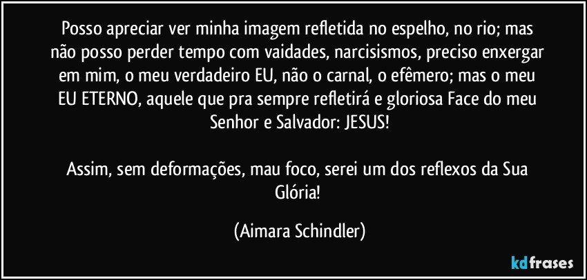 Posso apreciar ver minha imagem refletida  no espelho, no rio;  mas não posso perder tempo com vaidades, narcisismos, preciso enxergar em mim, o meu verdadeiro EU, não o carnal, o efêmero; mas o meu EU ETERNO, aquele que pra sempre refletirá e gloriosa Face do meu Senhor e Salvador: JESUS!

Assim, sem deformações, mau foco, serei um dos reflexos da Sua Glória! (Aimara Schindler)