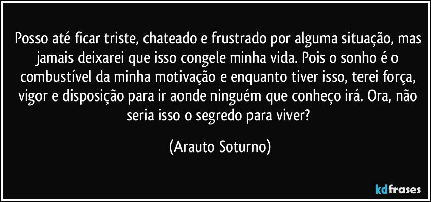 Posso até ficar triste, chateado e frustrado por alguma situação, mas jamais deixarei que isso congele minha vida. Pois o sonho é o combustível da minha motivação e enquanto tiver isso, terei força, vigor e disposição para ir aonde ninguém que conheço irá. Ora, não seria isso o segredo para viver? (Arauto Soturno)