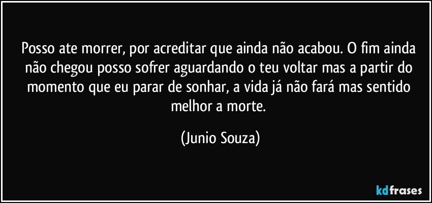 Posso ate morrer, por acreditar que ainda não acabou. O fim ainda não chegou posso sofrer aguardando o teu voltar mas a partir do momento que eu parar de sonhar, a vida já não fará mas sentido melhor a morte. (Junio Souza)