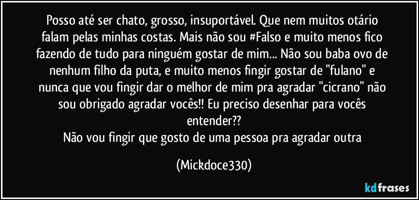 Posso até ser chato, grosso, insuportável. Que nem muitos otário falam pelas minhas costas. Mais não sou #Falso e muito menos fico fazendo de tudo para ninguém gostar de mim... Não sou baba ovo de nenhum filho da puta, e muito menos fingir gostar de "fulano" e nunca que vou fingir dar o melhor de mim pra agradar "cicrano" não sou obrigado agradar vocês!! Eu preciso desenhar para vocês entender??
Não vou fingir que gosto de uma pessoa pra agradar outra (Mickdoce330)