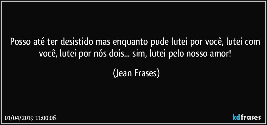 Posso até ter desistido mas enquanto pude lutei por você, lutei com você, lutei por nós dois... sim, lutei pelo nosso amor! (Jean Frases)