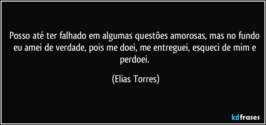 Posso até ter falhado em algumas questões amorosas, mas no fundo eu amei de verdade, pois me doei, me entreguei, esqueci de mim e perdoei. (Elias Torres)