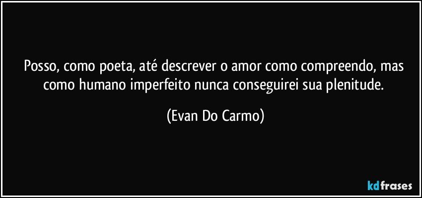 Posso, como poeta, até descrever o amor como compreendo, mas como humano imperfeito nunca conseguirei sua plenitude. (Evan Do Carmo)