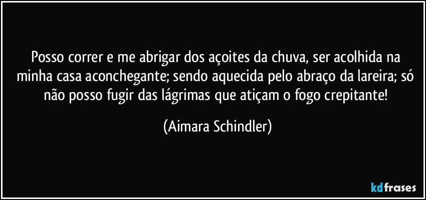 Posso correr e me abrigar dos açoites da chuva, ser acolhida na minha casa aconchegante;  sendo aquecida pelo abraço da lareira;  só não posso fugir das lágrimas que atiçam o fogo crepitante! (Aimara Schindler)