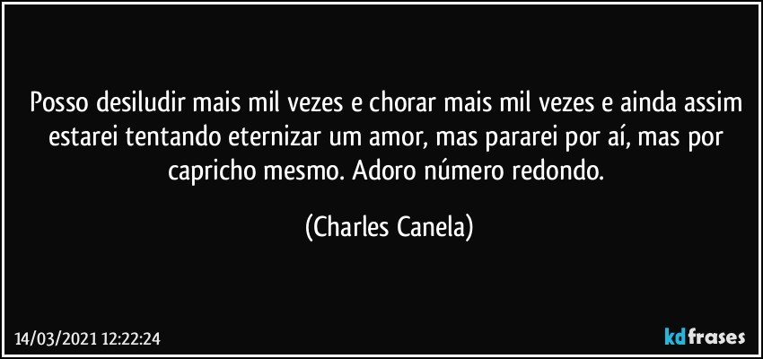 Posso desiludir mais mil vezes e chorar mais mil vezes e ainda assim estarei tentando eternizar um amor, mas pararei por aí, mas por capricho mesmo. Adoro número redondo. (Charles Canela)