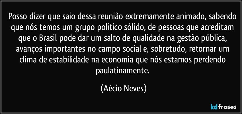 Posso dizer que saio dessa reunião extremamente animado, sabendo que nós temos um grupo político sólido, de pessoas que acreditam que o Brasil pode dar um salto de qualidade na gestão pública, avanços importantes no campo social e, sobretudo, retornar um clima de estabilidade na economia que nós estamos perdendo paulatinamente. (Aécio Neves)