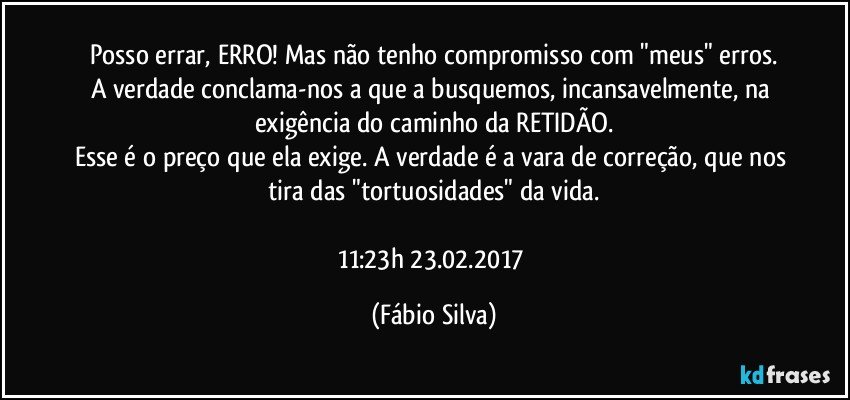 Posso errar, ERRO! Mas não tenho compromisso com "meus" erros.
A verdade conclama-nos a que a busquemos, incansavelmente, na exigência do caminho da RETIDÃO.
Esse é o preço que ela exige. A verdade é a vara de correção, que nos tira das "tortuosidades" da vida.

11:23h   23.02.2017 (Fábio Silva)