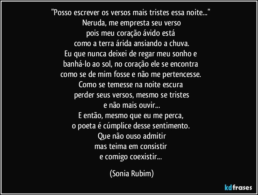 "Posso escrever os versos mais tristes essa noite..." 
Neruda, me empresta seu verso
pois meu coração ávido está 
como a terra árida ansiando a chuva.
Eu que nunca deixei de regar meu sonho e 
banhá-lo ao sol, no coração ele se encontra 
como se de mim fosse e não me pertencesse. 
Como se temesse na noite escura 
perder seus versos, mesmo se tristes
e não mais ouvir...
E então, mesmo que eu me perca, 
o poeta é cúmplice desse sentimento. 
Que não ouso admitir
mas teima em consistir 
e comigo coexistir... (Sonia Rubim)