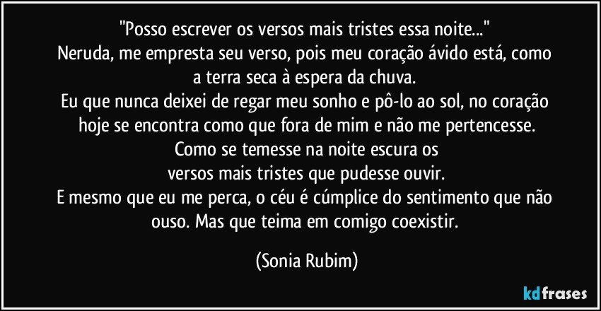 "Posso escrever os versos mais tristes essa noite..." 
Neruda, me empresta seu verso, pois meu coração ávido está, como a terra seca à espera da chuva. 
Eu que nunca deixei de regar meu sonho e pô-lo ao sol, no coração hoje se encontra como que fora de mim e não me pertencesse.
Como se temesse na noite escura os
versos mais tristes que pudesse ouvir.
E mesmo que eu me perca, o céu é cúmplice do sentimento que não ouso. Mas que teima em comigo coexistir. (Sonia Rubim)