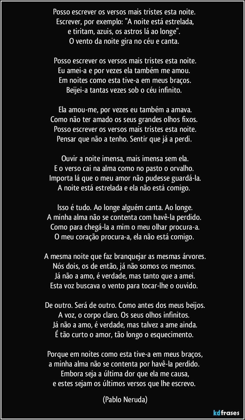 Posso escrever os versos mais tristes esta noite.
Escrever, por exemplo: "A noite está estrelada,
e tiritam, azuis, os astros lá ao longe".
O vento da noite gira no céu e canta.
Posso escrever os versos mais tristes esta noite.
Eu amei-a e por vezes ela também me amou.
Em noites como esta tive-a em meus braços.
Beijei-a tantas vezes sob o céu infinito.
Ela amou-me, por vezes eu também a amava.
Como não ter amado os seus grandes olhos fixos.
Posso escrever os versos mais tristes esta noite.
Pensar que não a tenho. Sentir que já a perdi.
Ouvir a noite imensa, mais imensa sem ela.
E o verso cai na alma como no pasto o orvalho.
Importa lá que o meu amor não pudesse guardá-la.
A noite está estrelada e ela não está comigo.
Isso é tudo. Ao longe alguém canta. Ao longe.
A minha alma não se contenta com havê-la perdido.
Como para chegá-la a mim o meu olhar procura-a.
O meu coração procura-a, ela não está comigo.
A mesma noite que faz branquejar as mesmas árvores.
Nós dois, os de então, já não somos os mesmos.
Já não a amo, é verdade, mas tanto que a amei.
Esta voz buscava o vento para tocar-lhe o ouvido.
De outro. Será de outro. Como antes dos meus beijos.
A voz, o corpo claro. Os seus olhos infinitos.
Já não a amo, é verdade, mas talvez a ame ainda.
É tão curto o amor, tão longo o esquecimento.
Porque em noites como esta tive-a em meus braços,
a minha alma não se contenta por havê-la perdido.
Embora seja a última dor que ela me causa,
e estes sejam os últimos versos que lhe escrevo. (Pablo Neruda)