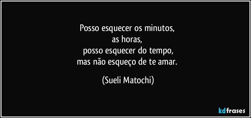 Posso esquecer os minutos, 
as horas, 
posso esquecer do tempo,
mas não esqueço de te amar. (Sueli Matochi)