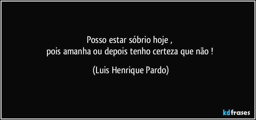 posso estar sóbrio hoje , 
pois amanha ou depois tenho certeza que não ! (Luis Henrique Pardo)