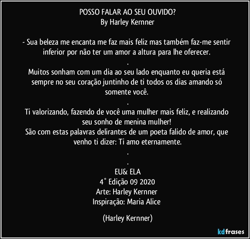 POSSO FALAR AO SEU OUVIDO?
By Harley Kernner

- Sua beleza me encanta me faz mais feliz mas também faz-me sentir inferior por não ter um amor  a altura para lhe oferecer. 
.
Muitos sonham com um dia ao seu lado enquanto eu queria está sempre no seu coração juntinho de ti todos os  dias amando só somente você. 
.
Ti valorizando, fazendo de você uma mulher mais feliz,  e realizando seu sonho de menina mulher! 
São com estas palavras delirantes de um poeta falido de amor, que venho ti dizer: Ti amo eternamente.
.
.
EU& ELA
4° Edição 09 2020
Arte: Harley Kernner  
Inspiração: Maria Alice (Harley Kernner)