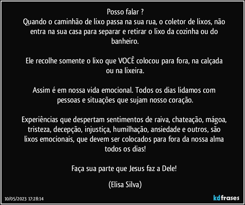 Posso falar ?
Quando o caminhão de lixo passa na sua rua, o coletor de lixos, não entra na sua casa para separar e retirar o lixo da cozinha ou do banheiro.
  
Ele recolhe somente o lixo que VOCÊ colocou para fora, na calçada ou na lixeira.

Assim é em nossa vida emocional. Todos os dias lidamos com pessoas e situações que sujam nosso coração.
  
Experiências que despertam sentimentos de raiva, chateação, mágoa, tristeza, decepção, injustiça, humilhação, ansiedade e outros, são lixos emocionais, que devem ser colocados para fora da nossa alma todos os dias!

Faça sua parte que Jesus faz a Dele! (Elisa Silva)