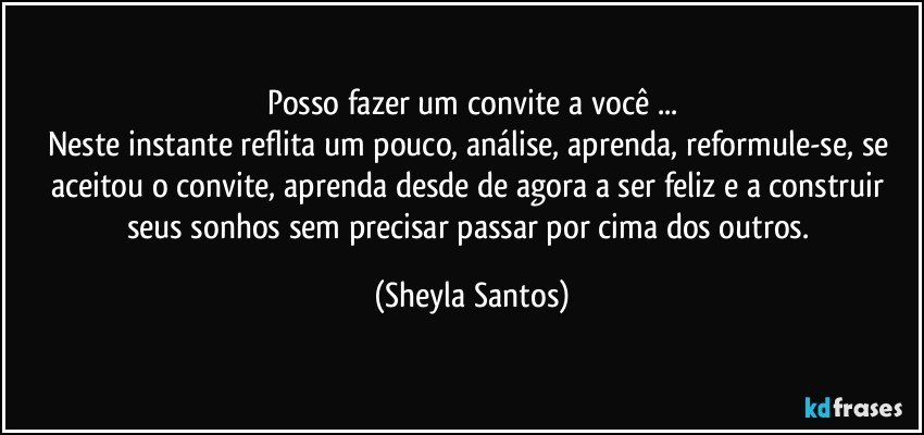 Posso fazer um convite a você ...
Neste instante reflita um pouco, análise, aprenda, reformule-se, se aceitou o convite, aprenda desde de agora a ser feliz e a construir seus sonhos sem precisar passar por cima dos outros. (Sheyla Santos)