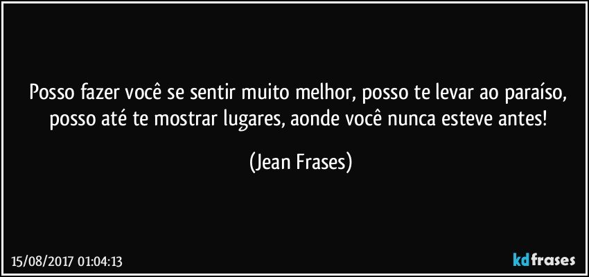 Posso fazer você se sentir muito melhor, posso te levar ao paraíso, posso até te mostrar lugares, aonde você nunca esteve antes! (Jean Frases)