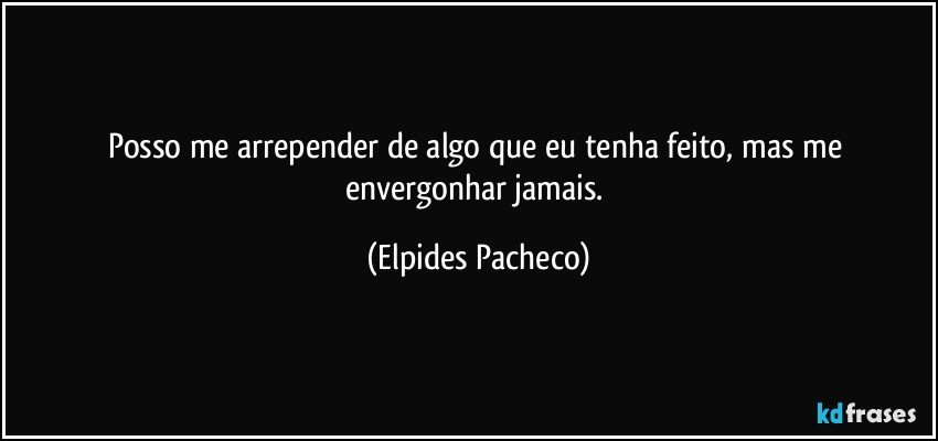 Posso me arrepender de algo que eu tenha feito, mas me envergonhar jamais. (Elpides Pacheco)