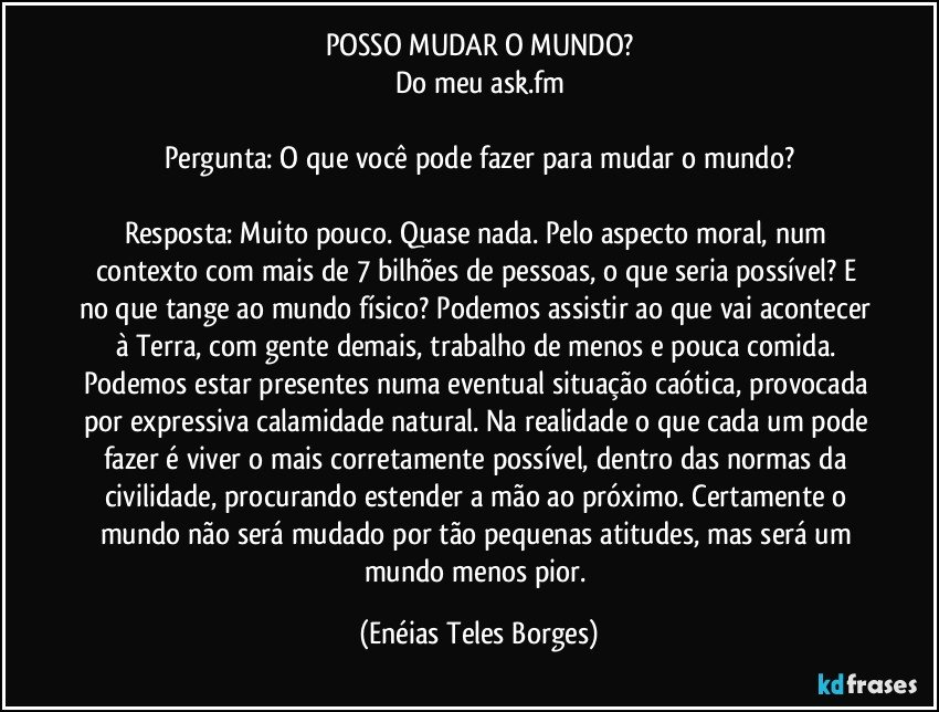 POSSO MUDAR O MUNDO?
Do meu ask.fm

Pergunta: O que você pode fazer para mudar o mundo?

Resposta: Muito pouco. Quase nada. Pelo aspecto moral, num contexto com mais de 7 bilhões de pessoas, o que seria possível? E no que tange ao mundo físico? Podemos assistir ao que vai acontecer à Terra, com gente demais, trabalho de menos e pouca comida. Podemos estar presentes numa eventual situação caótica, provocada por expressiva calamidade natural. Na realidade o que cada um pode fazer é viver o mais corretamente possível, dentro das normas da civilidade, procurando estender a mão ao próximo. Certamente o mundo não será mudado por tão pequenas atitudes, mas será um mundo menos pior. (Enéias Teles Borges)