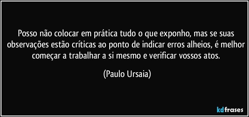 Posso não colocar em prática tudo o que exponho, mas se suas observações estão críticas ao ponto de indicar erros alheios, é melhor começar a trabalhar a si mesmo e verificar vossos atos. (Paulo Ursaia)