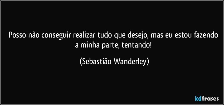 Posso não conseguir realizar tudo que desejo, mas eu estou fazendo a minha parte, tentando! (Sebastião Wanderley)