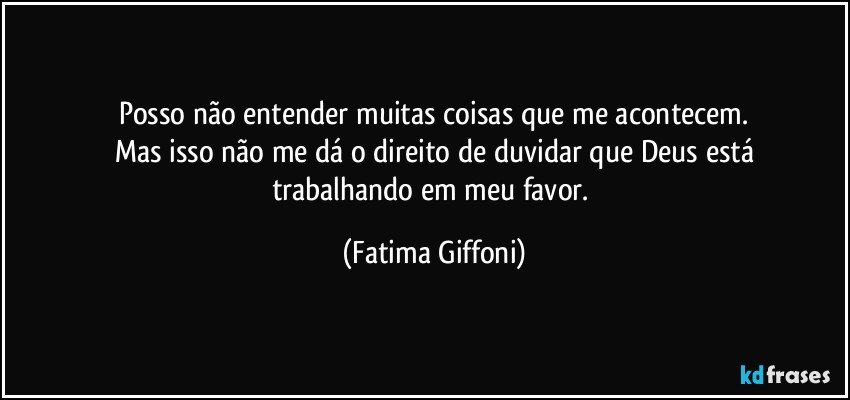 Posso não entender muitas coisas que me acontecem.
Mas isso não me dá o direito de  duvidar que  Deus está
trabalhando em meu favor. (Fatima Giffoni)