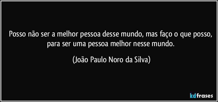 Posso não ser a melhor pessoa desse mundo, mas faço o que posso, para ser uma pessoa melhor nesse mundo. (João Paulo Noro da Silva)