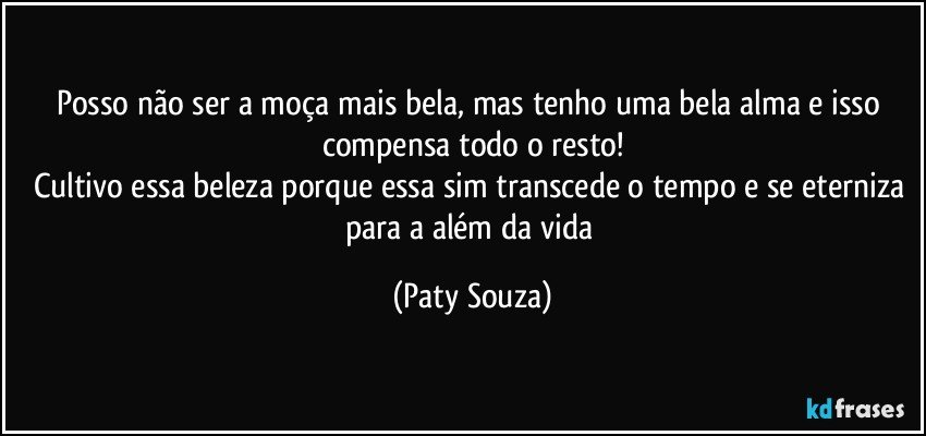 Posso não ser a moça mais bela, mas tenho uma bela alma e isso compensa todo o resto!
Cultivo essa beleza porque essa sim transcede o tempo e se eterniza para a além da vida (Paty Souza)