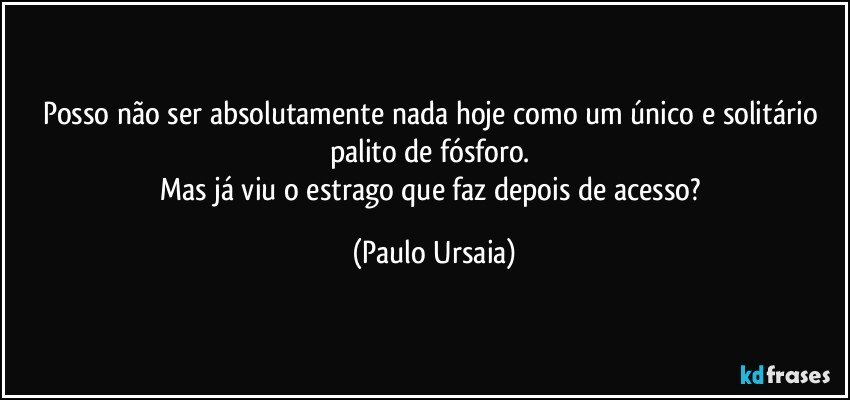 Posso não ser absolutamente nada hoje como um único e solitário palito de fósforo. 
Mas já viu o estrago que faz depois de acesso? (Paulo Ursaia)