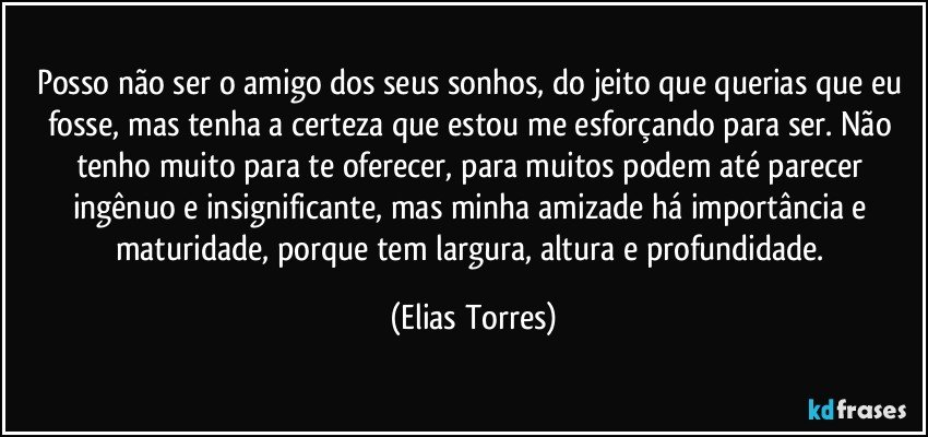 Posso não ser o amigo dos seus sonhos, do jeito que querias que eu fosse, mas tenha a certeza que estou me esforçando para ser. Não tenho muito para te oferecer, para muitos podem até parecer ingênuo e insignificante, mas minha amizade há importância e maturidade, porque tem largura, altura e profundidade. (Elias Torres)