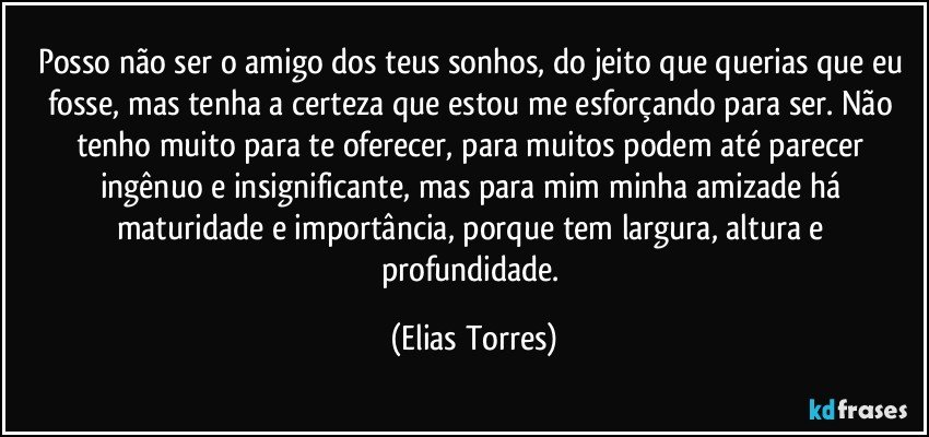 Posso não ser o amigo dos teus sonhos, do jeito que querias que eu fosse, mas tenha a certeza que estou me esforçando para ser. Não tenho muito para te oferecer, para muitos podem até parecer ingênuo e insignificante, mas para mim minha amizade há maturidade e importância, porque  tem largura, altura e profundidade. (Elias Torres)