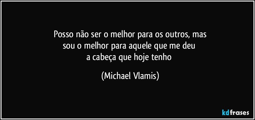 Posso não ser o melhor para os outros, mas
sou o melhor para aquele que me deu 
a cabeça que hoje tenho (Michael Vlamis)