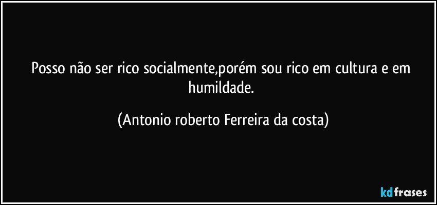 Posso não ser rico socialmente,porém sou rico em cultura e em humildade. (Antonio roberto Ferreira da costa)