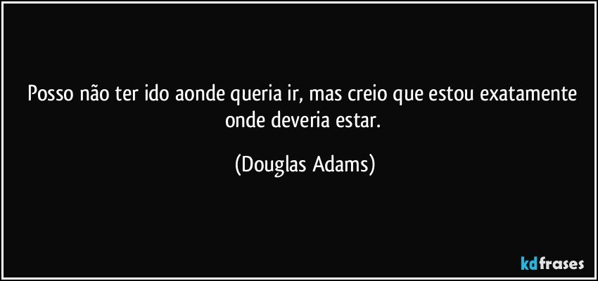 Posso não ter ido aonde queria ir, mas creio que estou exatamente onde deveria estar. (Douglas Adams)