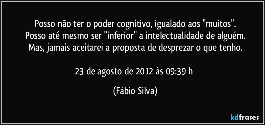 Posso não ter o poder cognitivo, igualado aos "muitos".
Posso até mesmo ser "inferior" a intelectualidade de alguém.
Mas, jamais aceitarei a proposta de desprezar o que tenho.

23 de agosto de 2012 às 09:39 h (Fábio Silva)