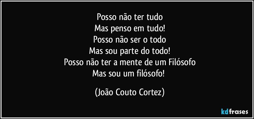 Posso não ter tudo
Mas penso em tudo!
Posso não ser o todo
Mas sou parte do todo!
Posso não ter a mente de um Filósofo
Mas sou um filósofo! (João Couto Cortez)