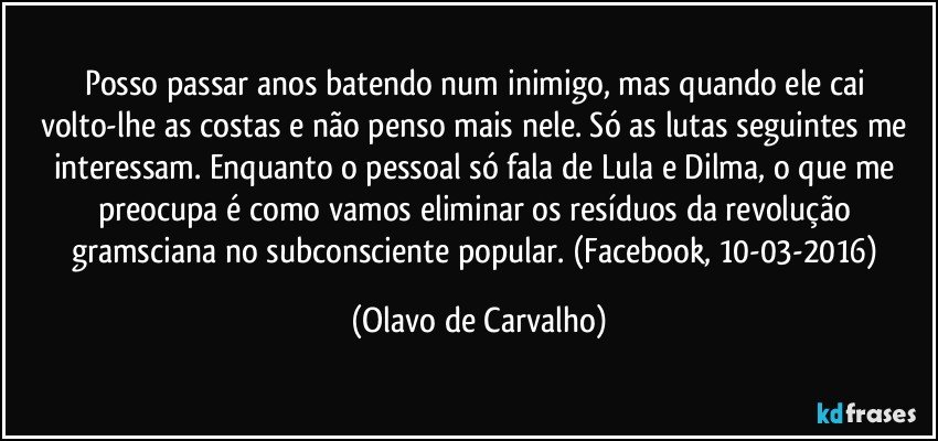 Posso passar anos batendo num inimigo, mas quando ele cai volto-lhe as costas e não penso mais nele. Só as lutas seguintes me interessam. Enquanto o pessoal só fala de Lula e Dilma, o que me preocupa é como vamos eliminar os resíduos da revolução gramsciana no subconsciente popular. (Facebook, 10-03-2016) (Olavo de Carvalho)