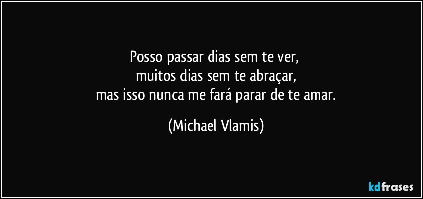 Posso passar dias sem te ver, 
muitos dias sem te abraçar,
 mas isso nunca me fará parar de te amar. (Michael Vlamis)