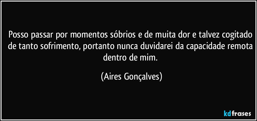 Posso passar por momentos sóbrios e de muita dor e talvez cogitado de tanto sofrimento, portanto nunca duvidarei da capacidade remota dentro de mim. (Aires Gonçalves)