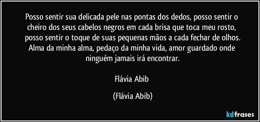 Posso sentir sua delicada pele nas pontas dos dedos, posso sentir o cheiro dos seus cabelos negros em cada brisa que toca meu rosto, posso sentir o toque de suas pequenas mãos a cada fechar de olhos.
Alma da minha alma, pedaço da minha vida, amor guardado onde ninguém jamais irá encontrar.

Flávia Abib (Flávia Abib)