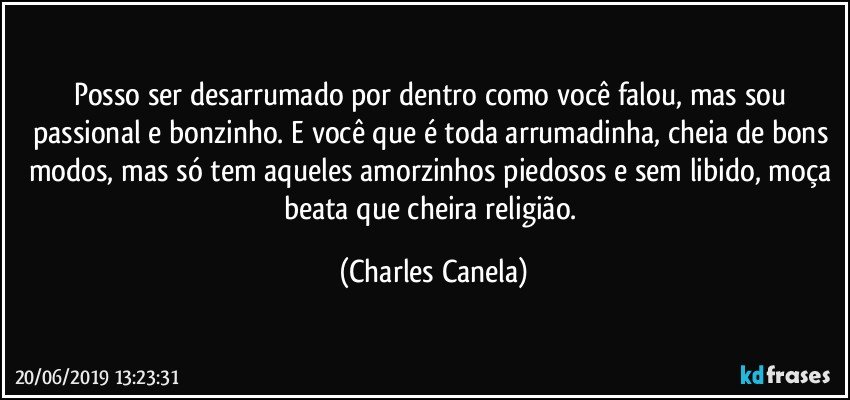 Posso ser desarrumado por dentro como você falou, mas sou passional e bonzinho. E você que é toda arrumadinha, cheia de bons modos, mas só tem aqueles amorzinhos piedosos e sem libido, moça beata que cheira religião. (Charles Canela)